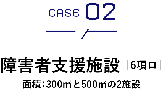 CASE 02　障害者支援施設 ［6項ロ］面積：300㎡と500㎡の2施設